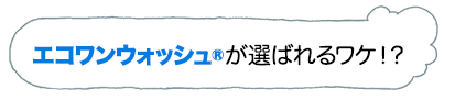 エコワンウォッシュRが選ばれるワケ！？