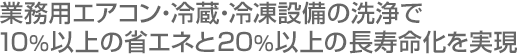 業務用エアコン・冷蔵・冷凍設備の洗浄で10％以上の省エネと20％以上の長寿命化を実現