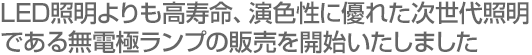 LED照明よりも高寿命、演色性に優れた次世代照明である無電極ランプの販売を開始いたしました