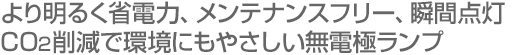 より明るく省電力、メンテナンスフリー、瞬間点灯／CO2削減で環境にもやさしい無電極ランプ