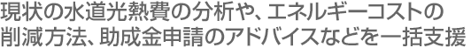 現状の水道光熱費の分析や、エネルギーコストの削減方法、助成金申請のアドバイスなどを一括支援