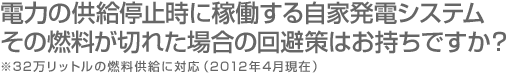 電力の供給停止時に稼働する自家発電システム、その燃料が切れた場合の回避策はお持ちですか？