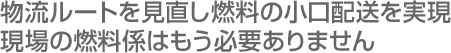 物流ルートを見直し燃料配送サービスを実現／現場の燃料係はもう必要ありません